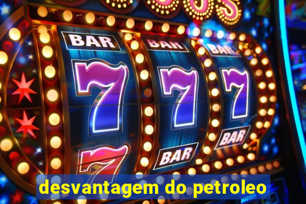 desvantagem do petroleo